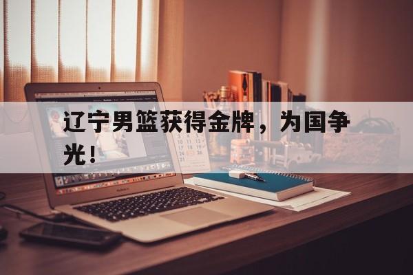 IM 电竞官网下载-辽宁男篮获得金牌，为国争光！