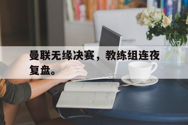 IM电竞下载app-曼联无缘决赛，教练组连夜复盘。