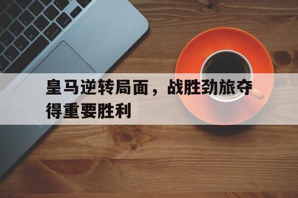 IM 电竞官网下载-皇马逆转局面，战胜劲旅夺得重要胜利