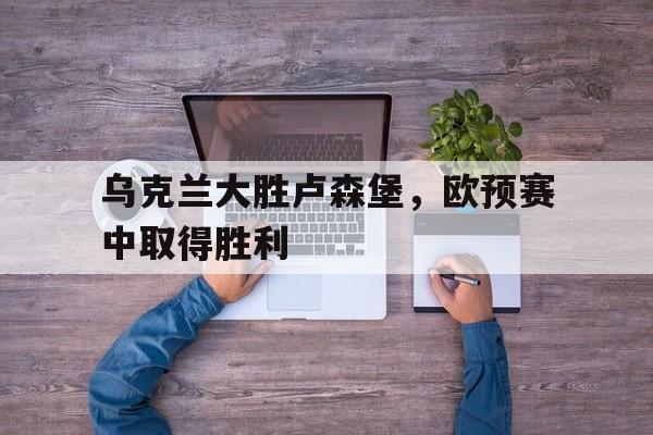 IM电竞app-乌克兰大胜卢森堡，欧预赛中取得胜利