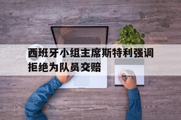 IM 电竞官网下载-西班牙小组主席斯特利强调拒绝为队员交赔