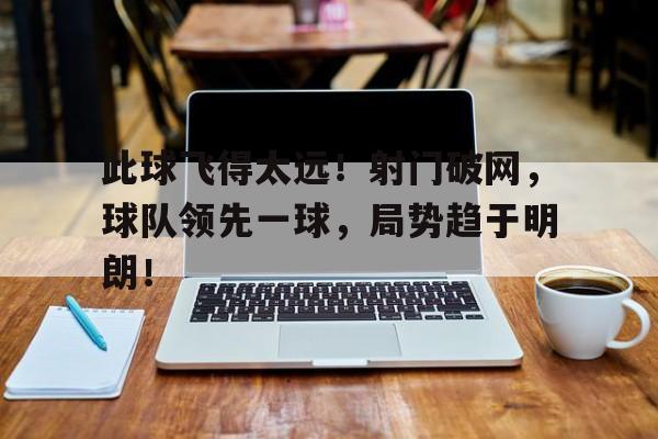 IM 电竞官网下载-此球飞得太远！射门破网，球队领先一球，局势趋于明朗！