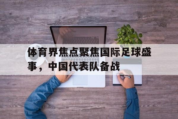 IM 电竞官网下载-体育界焦点聚焦国际足球盛事，中国代表队备战