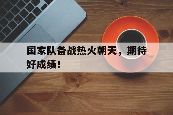 IM电竞app-国家队备战热火朝天，期待好成绩！