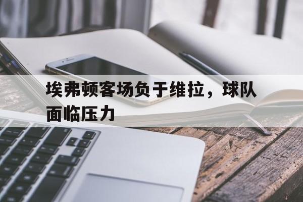 IM 电竞官网下载-埃弗顿客场负于维拉，球队面临压力